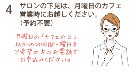 4 サロンの下見は、月曜日のカフェ営業時にお越しください。（予約不要）