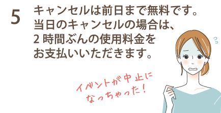 5 キャンセルは前日まで無料です。当日のキャンセルの場合は、2時間ぶんの使用料金をお支払いいただきます。