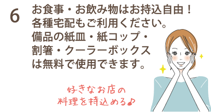 6 お食事・お飲み物はお持込自由！各種宅配もご利用ください。備品の紙皿・紙コップ・割箸・クーラーボックスは無料で使用できます。